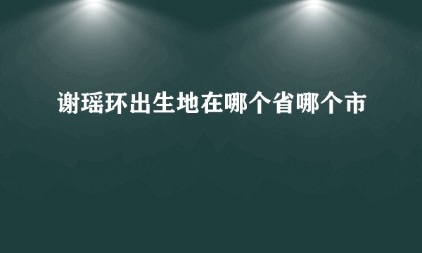 谢瑶环出生地在哪个省哪个市
