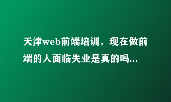 天津web前端培训，现在做前端的人面临失业是真的吗？这行到底好不好做