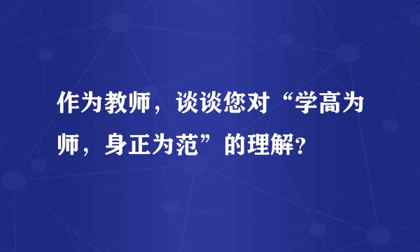 作为教师，谈谈您对“学高为师，身正为范”的理解？