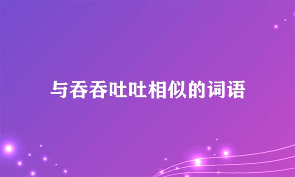 与吞吞吐吐相似的词语