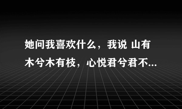 她问我喜欢什么，我说 山有木兮木有枝，心悦君兮君不知（大概意思是我这么喜欢你你确不知道）。然后一阵
