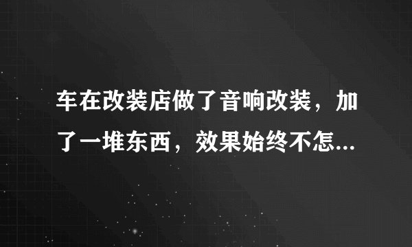 车在改装店做了音响改装，加了一堆东西，效果始终不怎么样，高音不够透，中音也不清晰，低音沉不下去？