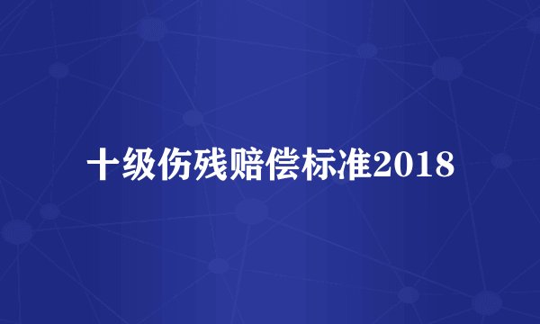 十级伤残赔偿标准2018