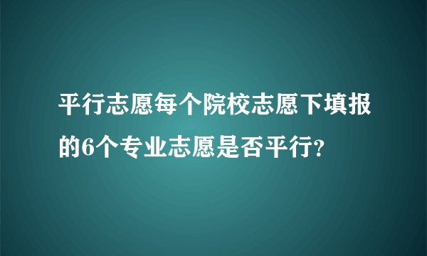 平行志愿每个院校志愿下填报的6个专业志愿是否平行？