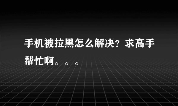 手机被拉黑怎么解决？求高手帮忙啊。。。
