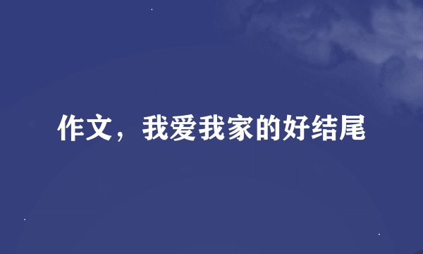 作文,我爱我家的好结尾