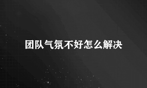 团队气氛不好怎么解决