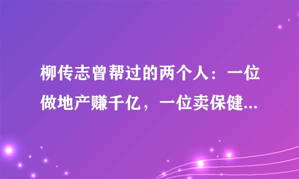 柳传志曾帮过的两个人：一位做地产赚千亿，一位卖保健品赚数百亿