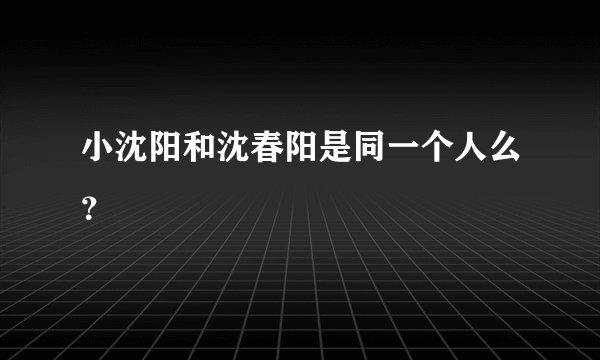 小沈阳和沈春阳是同一个人么？
