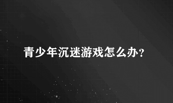 青少年沉迷游戏怎么办？