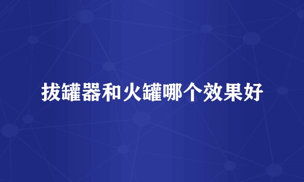 拔罐器和火罐哪个效果好