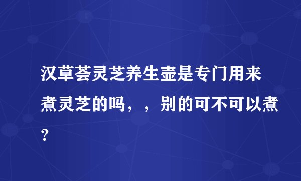 汉草荟灵芝养生壶是专门用来煮灵芝的吗，，别的可不可以煮？