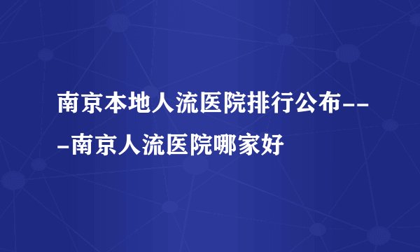 南京本地人流医院排行公布---南京人流医院哪家好