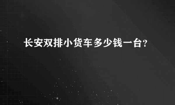 长安双排小货车多少钱一台？