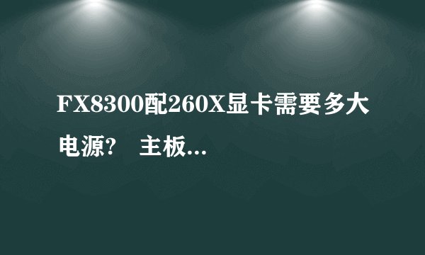 FX8300配260X显卡需要多大电源?   主板:华硕M5A78L-MLX3 PLUS CPU: