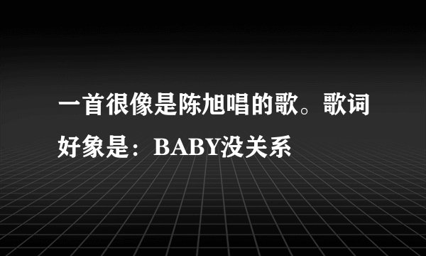 一首很像是陈旭唱的歌。歌词好象是：BABY没关系