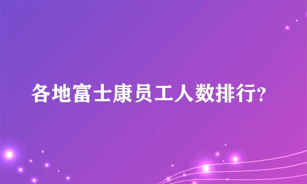 各地富士康员工人数排行？