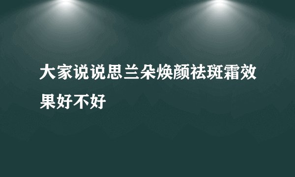 大家说说思兰朵焕颜祛斑霜效果好不好