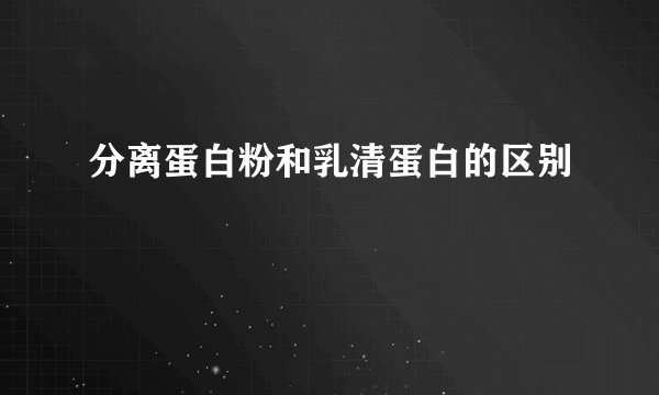 分离蛋白粉和乳清蛋白的区别