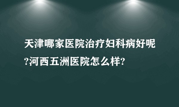 天津哪家医院治疗妇科病好呢?河西五洲医院怎么样?