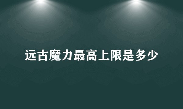 远古魔力最高上限是多少
