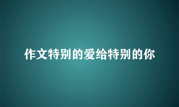 作文特别的爱给特别的你