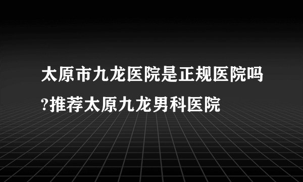 太原市九龙医院是正规医院吗?推荐太原九龙男科医院