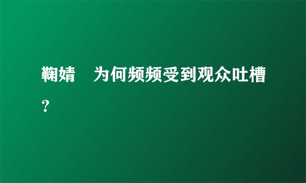 鞠婧祎为何频频受到观众吐槽?