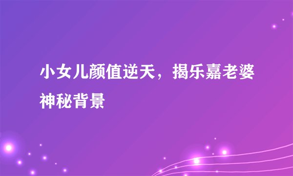 小女儿颜值逆天，揭乐嘉老婆神秘背景