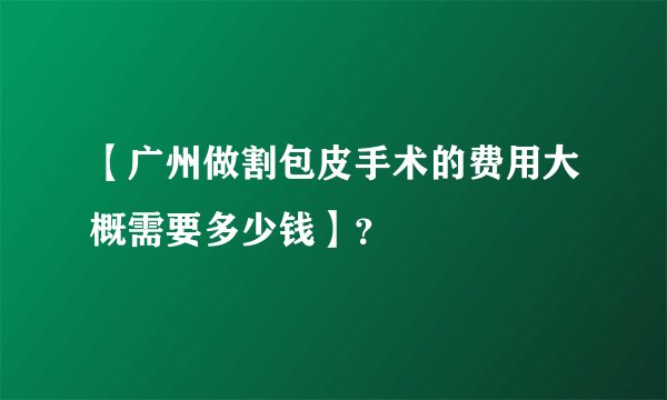 【广州做割包皮手术的费用大概需要多少钱】？