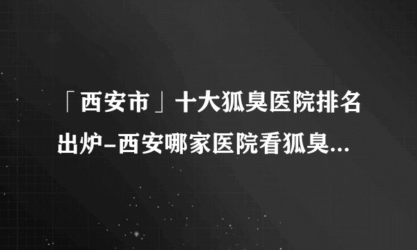 「西安市」十大狐臭医院排名出炉-西安哪家医院看狐臭好一些？