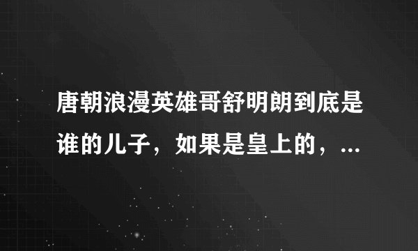 唐朝浪漫英雄哥舒明朗到底是谁的儿子，如果是皇上的，为什么要叫静王爷“父皇”呢？他和汤池，李昊天，