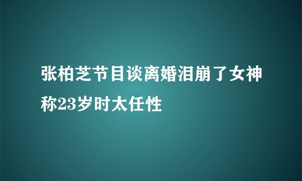 张柏芝节目谈离婚泪崩了女神称23岁时太任性