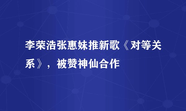 李荣浩张惠妹推新歌《对等关系》，被赞神仙合作