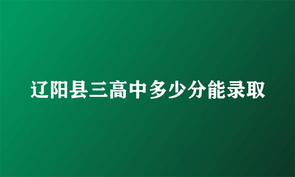 辽阳县三高中多少分能录取