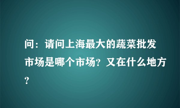 问：请问上海最大的蔬菜批发市场是哪个市场？又在什么地方？