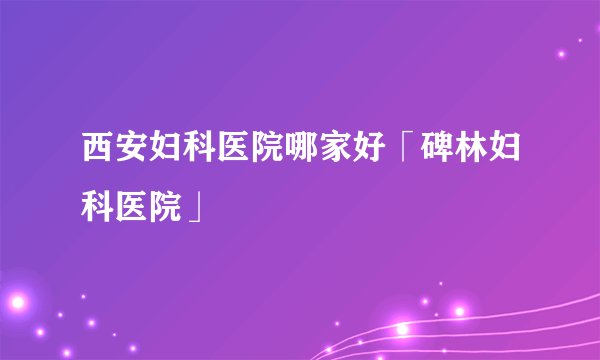 西安妇科医院哪家好「碑林妇科医院」