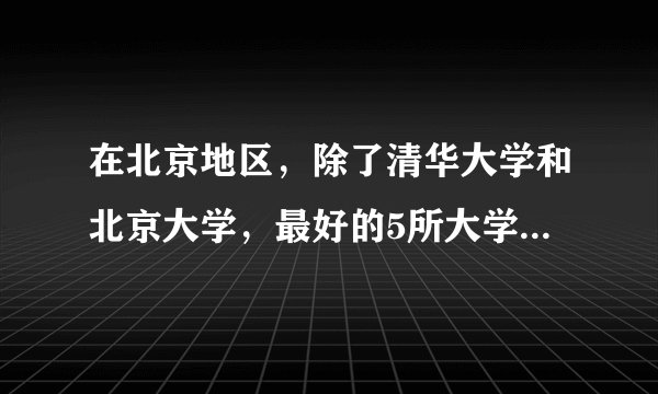 在北京地区，除了清华大学和北京大学，最好的5所大学是哪几所