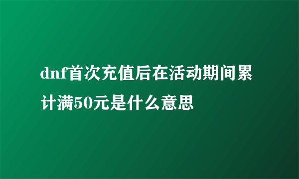 dnf首次充值后在活动期间累计满50元是什么意思