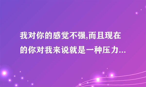 我对你的感觉不强,而且现在的你对我来说就是一种压力,我该怎么回答？