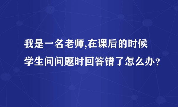 我是一名老师,在课后的时候学生问问题时回答错了怎么办？