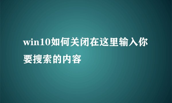 win10如何关闭在这里输入你要搜索的内容