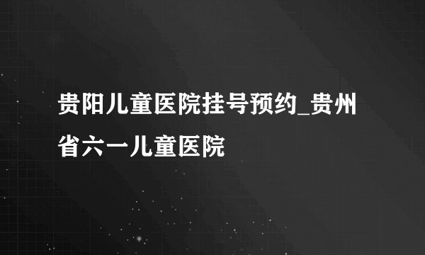贵阳儿童医院挂号预约_贵州省六一儿童医院