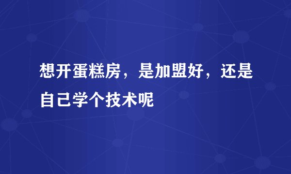 想开蛋糕房，是加盟好，还是自己学个技术呢
