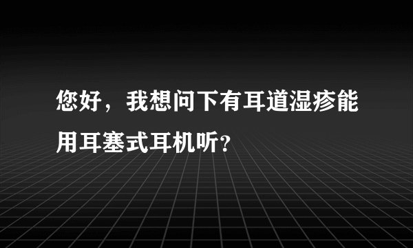 您好，我想问下有耳道湿疹能用耳塞式耳机听？
