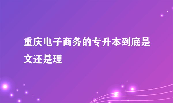 重庆电子商务的专升本到底是文还是理