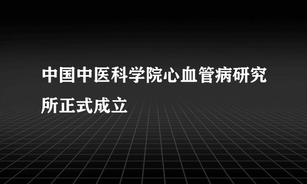 中国中医科学院心血管病研究所正式成立