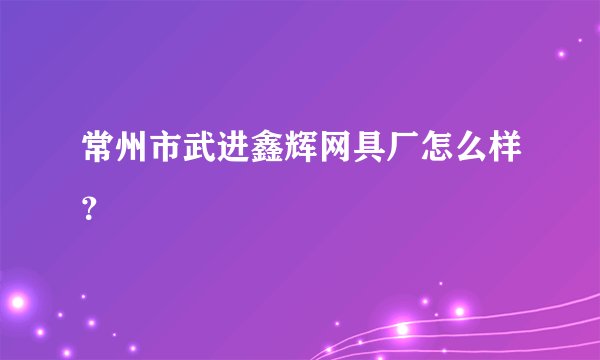 常州市武进鑫辉网具厂怎么样？