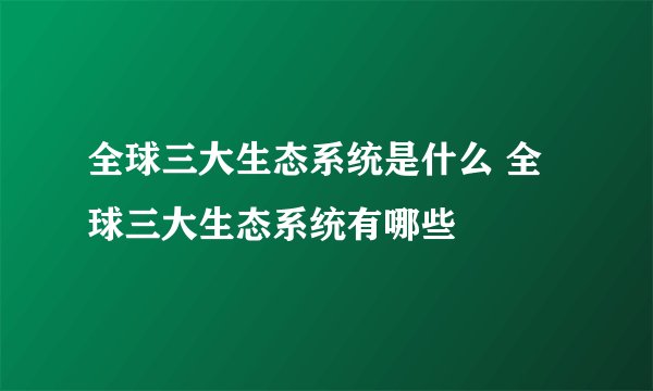 全球三大生态系统是什么 全球三大生态系统有哪些