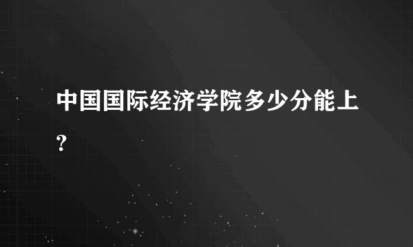 中国国际经济学院多少分能上？
